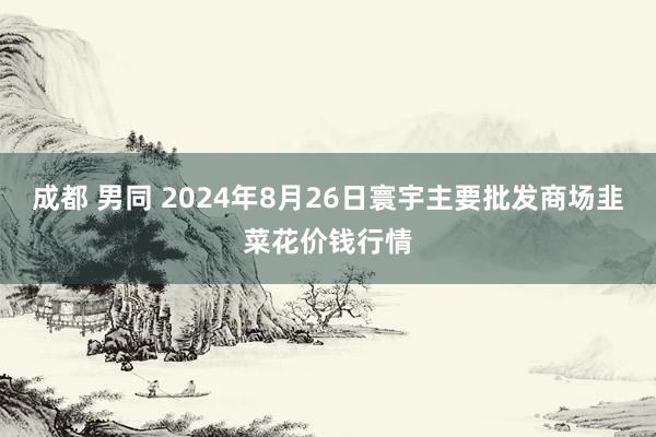 成都 男同 2024年8月26日寰宇主要批发商场韭菜花价钱行情