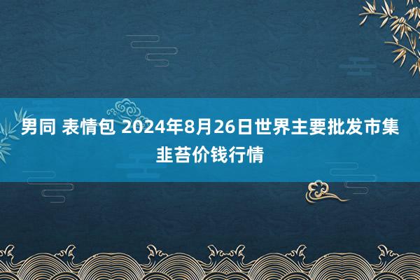 男同 表情包 2024年8月26日世界主要批发市集韭苔价钱行情