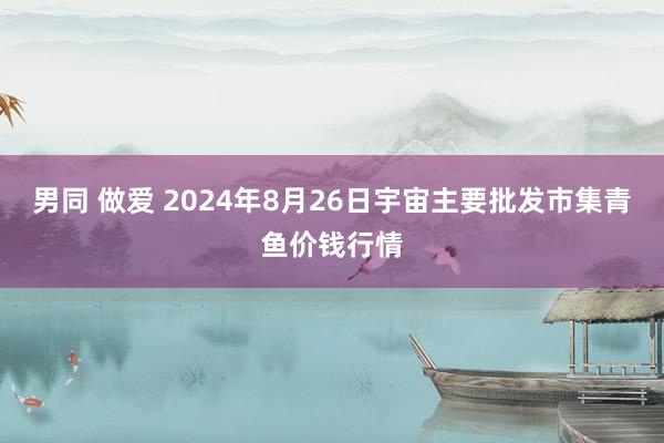 男同 做爱 2024年8月26日宇宙主要批发市集青鱼价钱行情