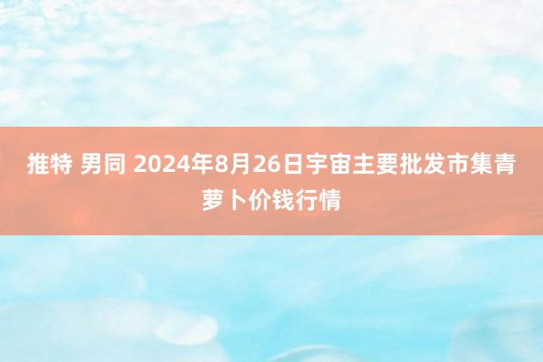 推特 男同 2024年8月26日宇宙主要批发市集青萝卜价钱行情