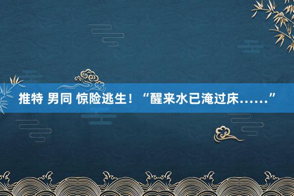 推特 男同 惊险逃生！“醒来水已淹过床……”