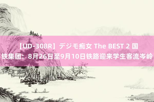 【UD-308R】デジモ痴女 The BEST 2 国铁集团：8月26日至9月10日铁路迎来学生客流岑岭