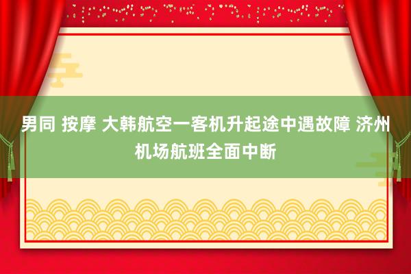 男同 按摩 大韩航空一客机升起途中遇故障 济州机场航班全面中断