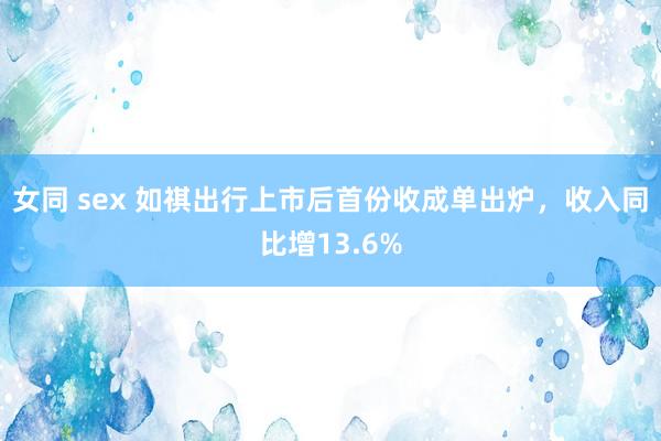 女同 sex 如祺出行上市后首份收成单出炉，收入同比增13.6%