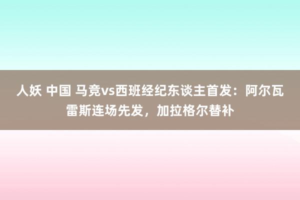 人妖 中国 马竞vs西班经纪东谈主首发：阿尔瓦雷斯连场先发，加拉格尔替补