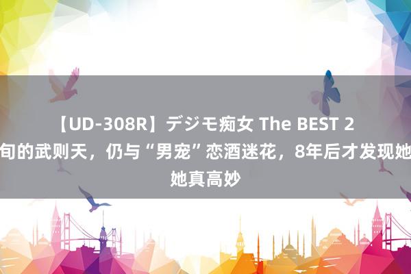 【UD-308R】デジモ痴女 The BEST 2 年过七旬的武则天，仍与“男宠”恋酒迷花，8年后才发现她真高妙