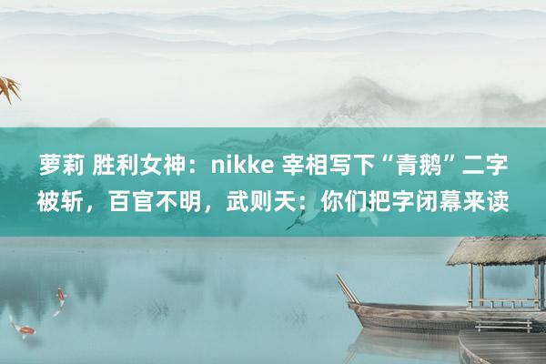 萝莉 胜利女神：nikke 宰相写下“青鹅”二字被斩，百官不明，武则天：你们把字闭幕来读