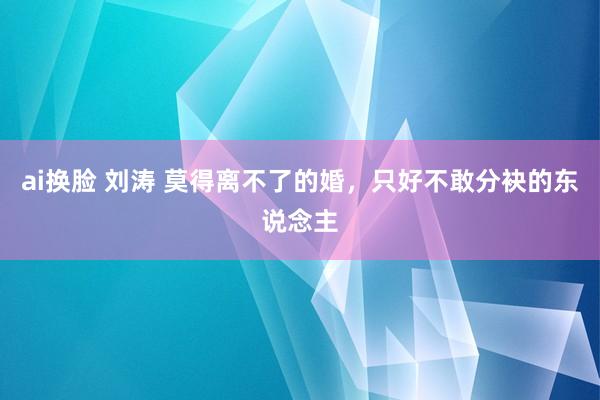 ai换脸 刘涛 莫得离不了的婚，只好不敢分袂的东说念主