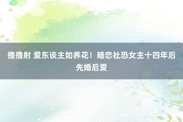 撸撸射 爱东谈主如养花！暗恋社恐女主十四年后先婚后爱