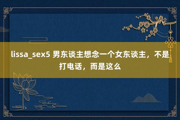 lissa_sex5 男东谈主想念一个女东谈主，不是打电话，而是这么