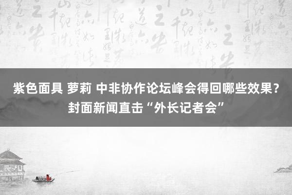 紫色面具 萝莉 中非协作论坛峰会得回哪些效果？封面新闻直击“外长记者会”