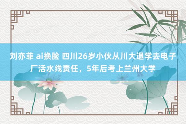 刘亦菲 ai换脸 四川26岁小伙从川大退学去电子厂活水线责任，5年后考上兰州大学