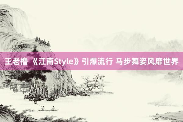 王老撸 《江南Style》引爆流行 马步舞姿风靡世界