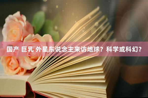 国产 巨乳 外星东说念主来访地球？科学或科幻？