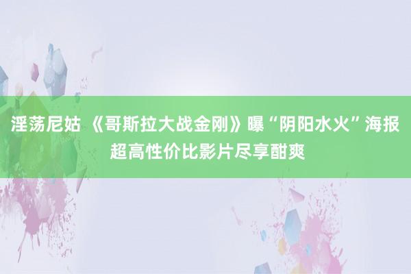 淫荡尼姑 《哥斯拉大战金刚》曝“阴阳水火”海报 超高性价比影片尽享酣爽