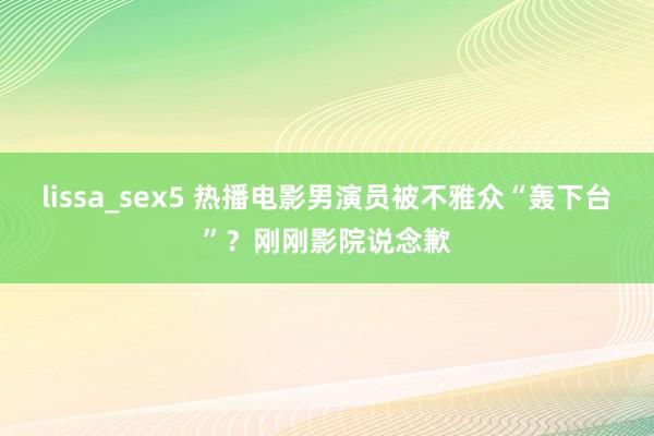 lissa_sex5 热播电影男演员被不雅众“轰下台”？刚刚影院说念歉