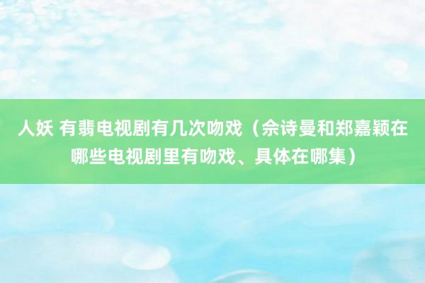 人妖 有翡电视剧有几次吻戏（佘诗曼和郑嘉颖在哪些电视剧里有吻戏、具体在哪集）