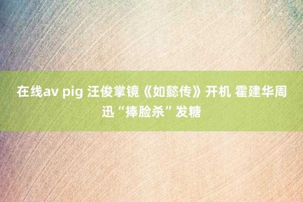 在线av pig 汪俊掌镜《如懿传》开机 霍建华周迅“捧脸杀”发糖