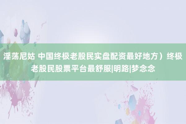 淫荡尼姑 中国终极老股民实盘配资最好地方）终极老股民股票平台最舒服|明路|梦念念