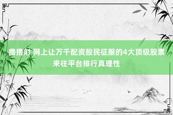 撸撸射 网上让万千配资股民征服的4大顶级股票来往平台排行真理性