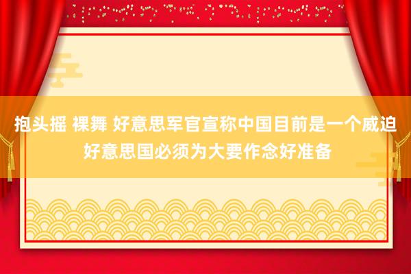 抱头摇 裸舞 好意思军官宣称中国目前是一个威迫 好意思国必须为大要作念好准备