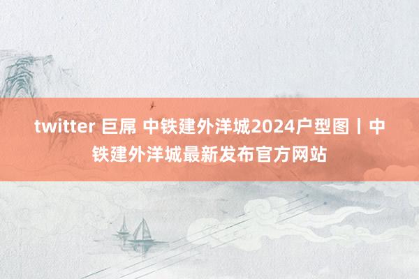 twitter 巨屌 中铁建外洋城2024户型图丨中铁建外洋城最新发布官方网站