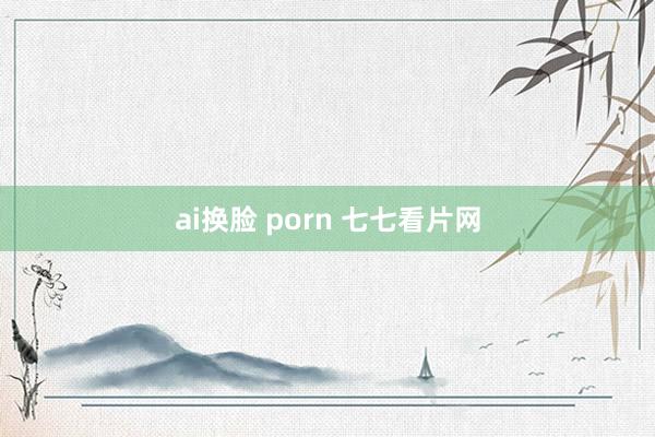 ai换脸 porn 七七看片网