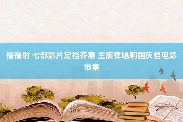 撸撸射 七部影片定档齐集 主旋律唱响国庆档电影市集