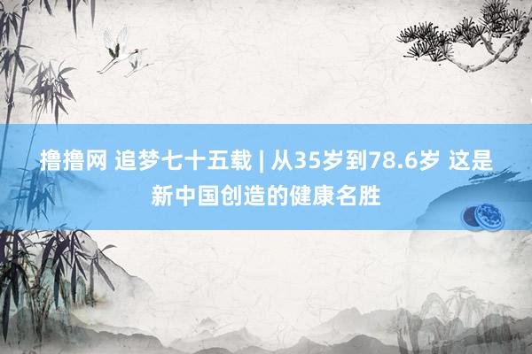 撸撸网 追梦七十五载 | 从35岁到78.6岁 这是新中国创造的健康名胜