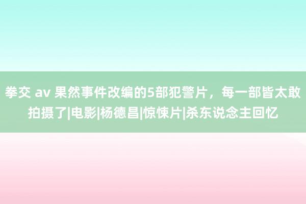 拳交 av 果然事件改编的5部犯警片，每一部皆太敢拍摄了|电影|杨德昌|惊悚片|杀东说念主回忆