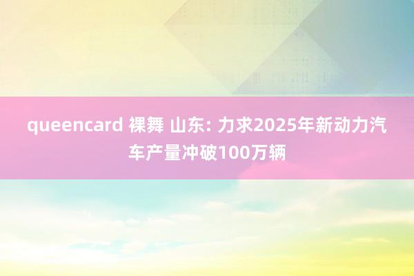 queencard 裸舞 山东: 力求2025年新动力汽车产量冲破100万辆